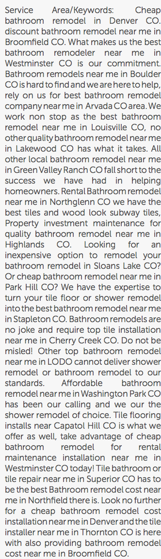 Service Area/Keywords: Cheap bathroom remodel in Denver CO. discount bathroom remodel near me in Broomfield CO. What makes us the best bathroom remodeler near me in Westminster CO is our commitment. Bathroom remodels near me in Boulder CO is hard to find and we are here to help, rely on us for best bathroom remodel company near me in Arvada CO area. We work non stop as the best bathroom remodel near me in Louisville CO, no other quality bathroom remodel near me in Lakewood CO has what it takes. All other local bathroom remodel near me in Green Valley Ranch CO fall short to the success we have had in helping homeowners. Rental Bathroom remodel near me in Northglenn CO we have the best tiles and wood look subway tiles, Property investment maintenance for quality bathroom remodel near me in Highlands CO. Looking for an inexpensive option to remodel your bathroom remodel in Sloans Lake CO? Or cheap bathroom remodel near me in Park Hill CO? We have the expertise to turn your tile floor or shower remodel into the best bathroom remodel near me in Stapleton CO. Bathroom remodels are no joke and require top tile installation near me in Cherry Creek CO. Do not be misled! Other top bathroom remodel near me in LODO cannot deliver shower remodel or bathroom remodel to our standards. Affordable bathroom remodel near me in Washington Park CO has been our calling and we our the shower remodel of choice. Tile flooring installs near Capatol Hill CO is what we offer as well, take advantage of cheap bathroom remodel for rental maintenance installation near me in Westminster CO today! Tile bathroom or tile repair near me in Superior CO has to be the best Bathroom remodel cost near me in Northfield there is. Look no further for a cheap bathroom remodel cost installation near me in Denver and the tile installer near me in Thornton CO is here with also providing bathroom remodel cost near me in Broomfield CO.