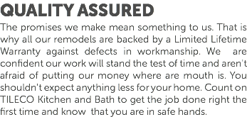 Quality Assured The promises we make mean something to us. That is why all our remodels are backed by a Limited Lifetime Warranty against defects in workmanship. We are confident our work will stand the test of time and aren't afraid of putting our money where are mouth is. You shouldn't expect anything less for your home. Count on TILECO Kitchen and Bath to get the job done right the first time and know that you are in safe hands. 