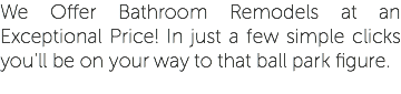 We Offer Bathroom Remodels at an Exceptional Price! In just a few simple clicks you'll be on your way to that ball park figure.